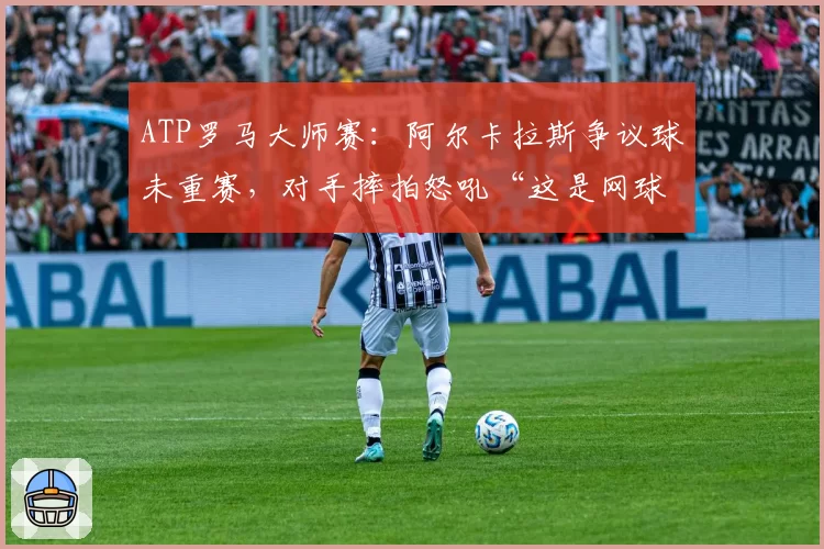 ATP罗马大师赛：阿尔卡拉斯争议球未重赛，对手摔拍怒吼“这是网球还是政治”