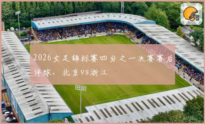 2026女足锦标赛四分之一决赛赛后评球，北京vs浙江
