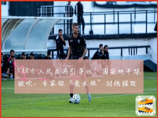 VAR介入尺度再引争议！国安绝平球被吹，专家称“毫米级”划线摧毁比赛流畅性