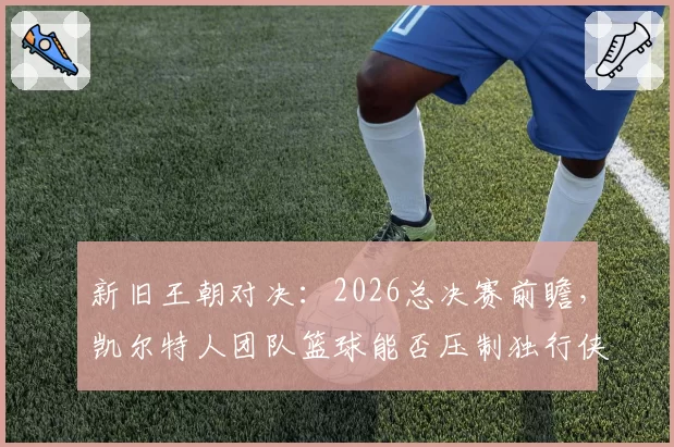 新旧王朝对决：2026总决赛前瞻，凯尔特人团队篮球能否压制独行侠双星？