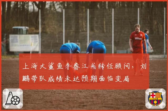 上海大鲨鱼李春江或转任顾问，刘鹏带队成绩未达预期面临变局