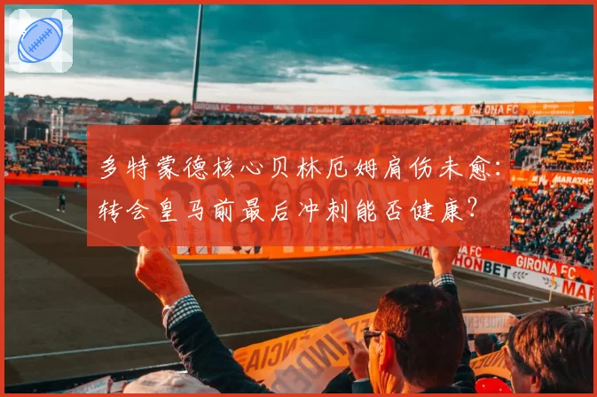 多特蒙德核心贝林厄姆肩伤未愈：转会皇马前最后冲刺能否健康？