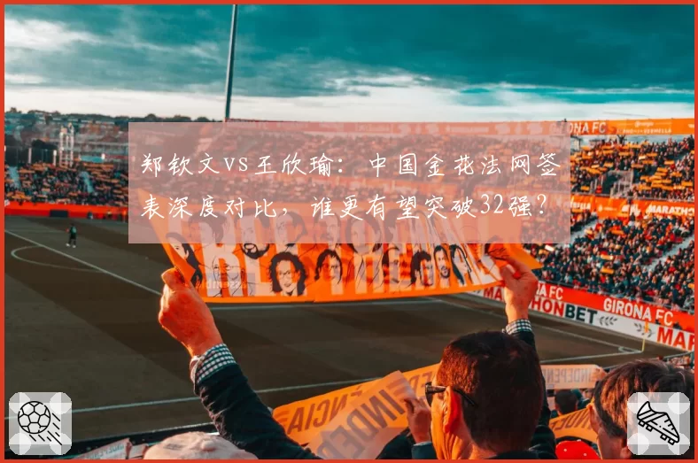 郑钦文vs王欣瑜：中国金花法网签表深度对比，谁更有望突破32强？