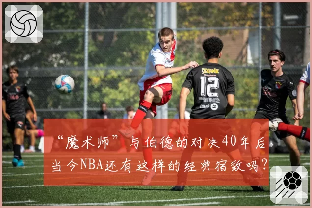 “魔术师”与伯德的对决40年后,当今NBA还有这样的经典宿敌吗?