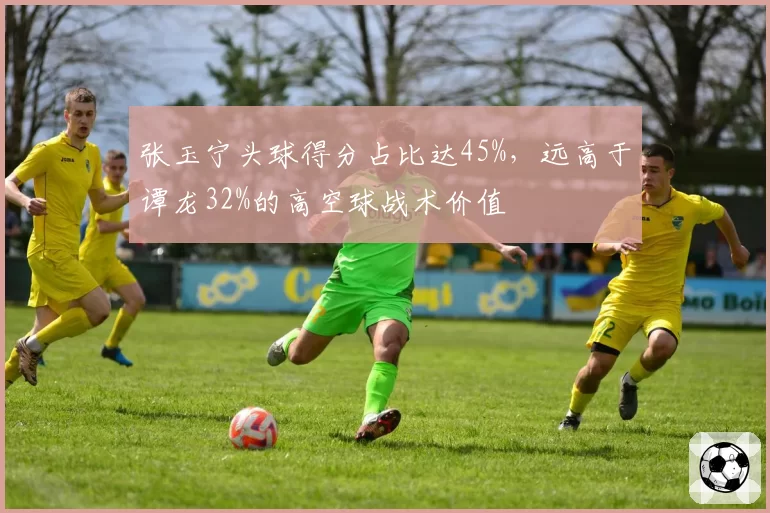 张玉宁头球得分占比达45%,远高于谭龙32%的高空球战术价值