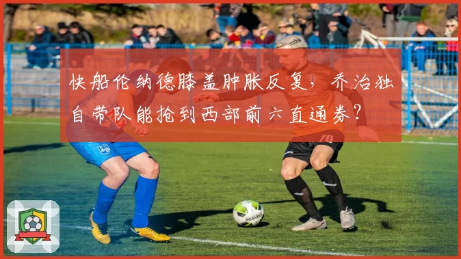 快船伦纳德膝盖肿胀反复,乔治独自带队能抢到西部前六直通券?