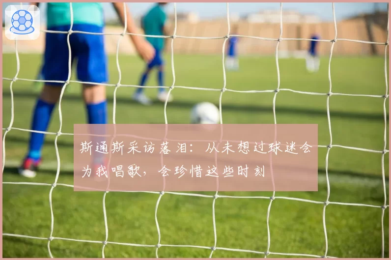 斯通斯采访落泪:从未想过球迷会为我唱歌,会珍惜这些时刻