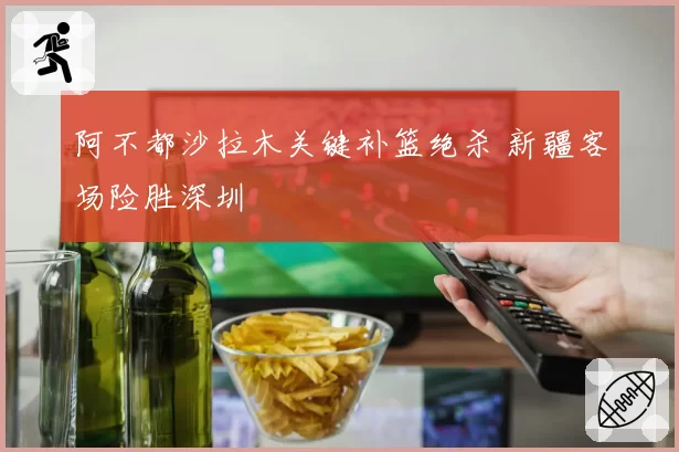阿不都沙拉木关键补篮绝杀 新疆客场险胜深圳
