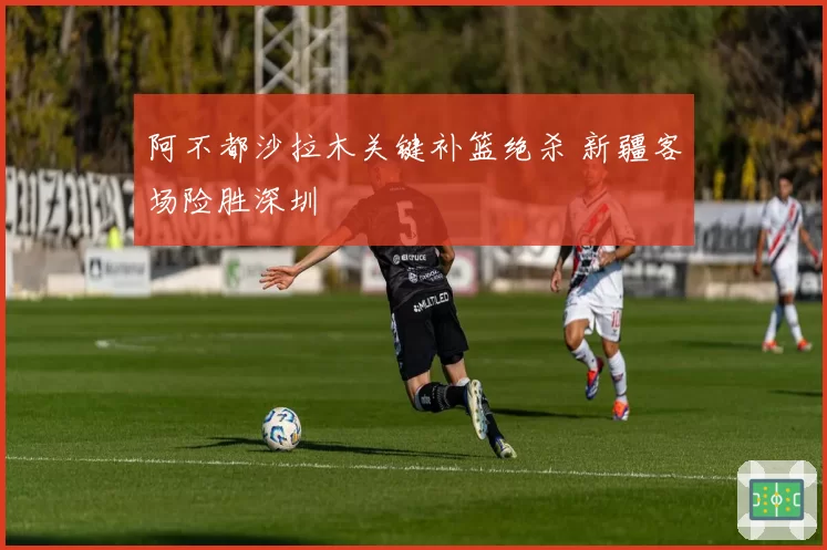阿不都沙拉木关键补篮绝杀 新疆客场险胜深圳