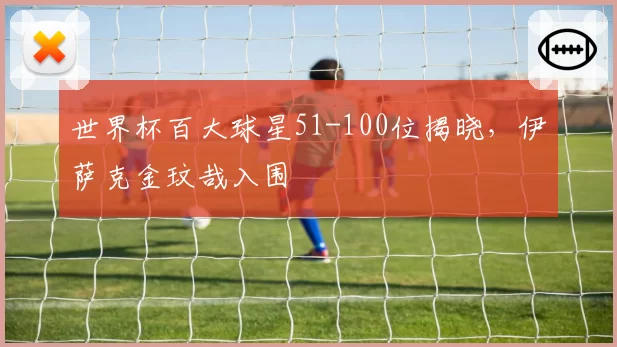 世界杯百大球星51-100位揭晓，伊萨克金玟哉入围