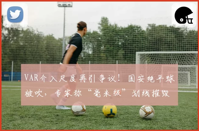 VAR介入尺度再引争议！国安绝平球被吹，专家称“毫米级”划线摧毁比赛流畅性