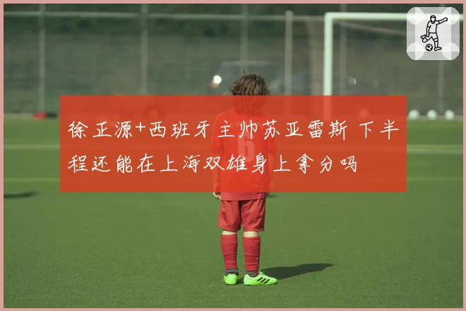 徐正源+西班牙主帅苏亚雷斯 下半程还能在上海双雄身上拿分吗