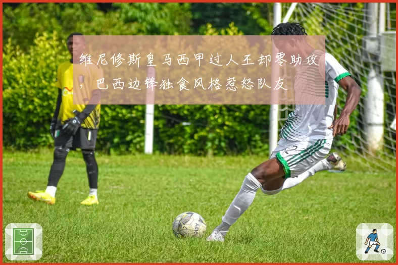 维尼修斯皇马西甲过人王却零助攻,巴西边锋独食风格惹怒队友
