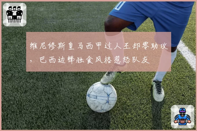 维尼修斯皇马西甲过人王却零助攻,巴西边锋独食风格惹怒队友
