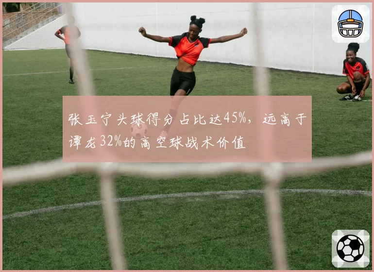 张玉宁头球得分占比达45%,远高于谭龙32%的高空球战术价值
