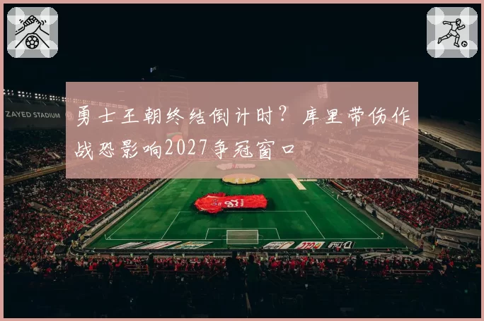 勇士王朝终结倒计时？库里带伤作战恐影响2027争冠窗口