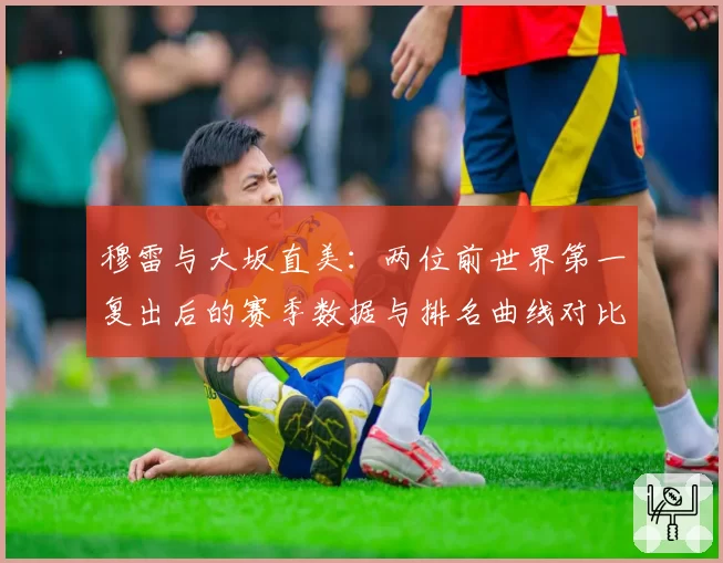 穆雷与大坂直美：两位前世界第一复出后的赛季数据与排名曲线对比