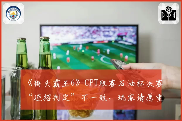 《街头霸王6》CPT联赛石油杯决赛“连招判定”不一致，玩家请愿重赛