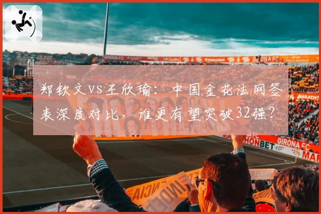 郑钦文vs王欣瑜:中国金花法网签表深度对比,谁更有望突破32强?