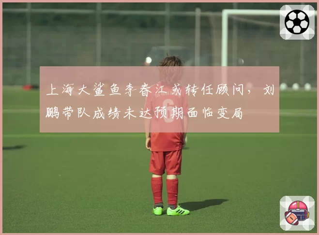 上海大鲨鱼李春江或转任顾问，刘鹏带队成绩未达预期面临变局
