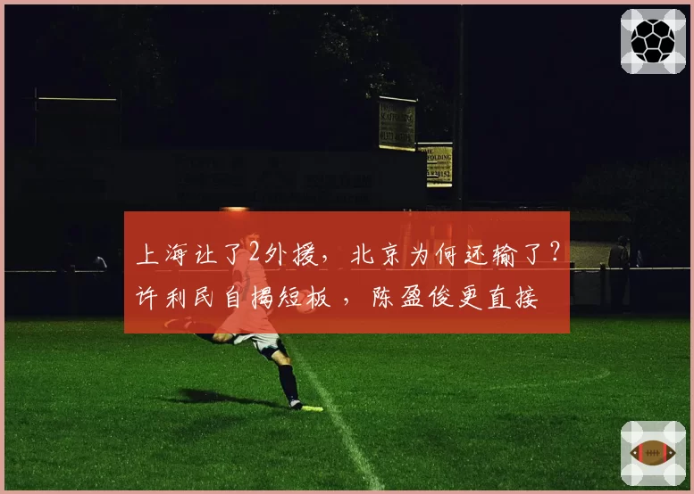 上海让了2外援,北京为何还输了?许利民自揭短板 ,陈盈俊更直接