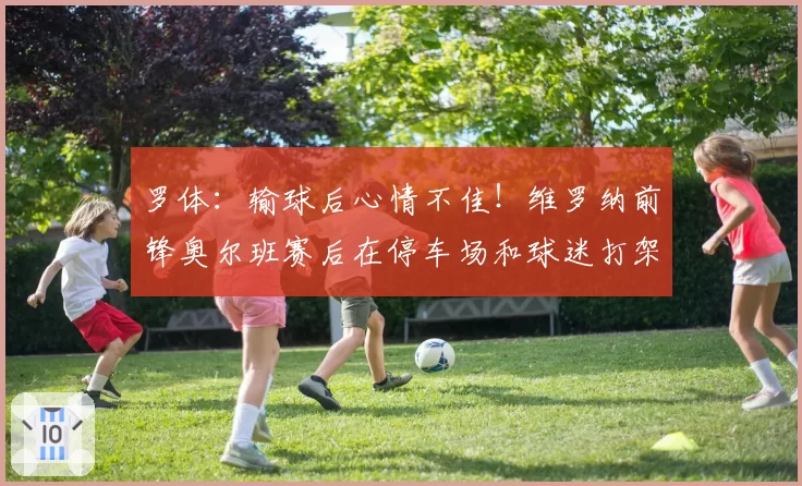 罗体：输球后心情不佳！维罗纳前锋奥尔班赛后在停车场和球迷打架
