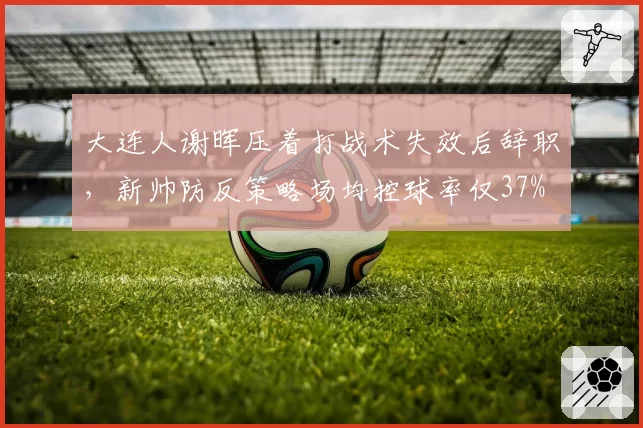 大连人谢晖压着打战术失效后辞职，新帅防反策略场均控球率仅37%
