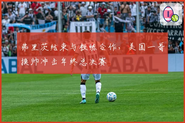 弗里茨结束与教练合作,美国一哥换帅冲击年终总决赛