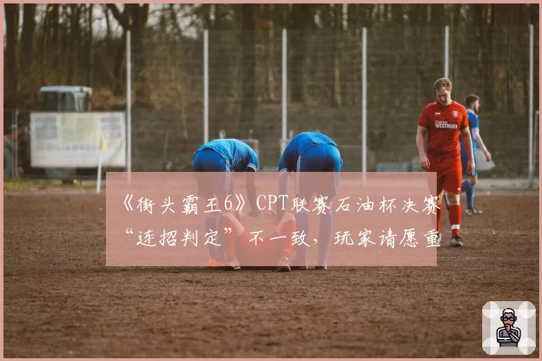 《街头霸王6》CPT联赛石油杯决赛“连招判定”不一致，玩家请愿重赛