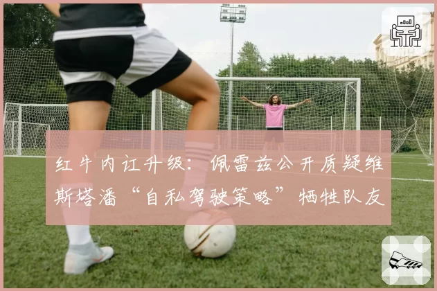 红牛内讧升级：佩雷兹公开质疑维斯塔潘“自私驾驶策略”牺牲队友积分