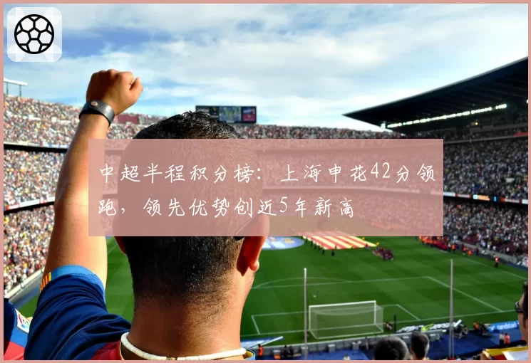 中超半程积分榜:上海申花42分领跑,领先优势创近5年新高