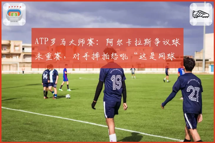 ATP罗马大师赛：阿尔卡拉斯争议球未重赛，对手摔拍怒吼“这是网球还是政治”