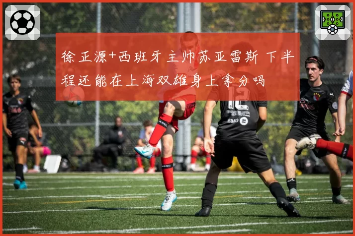 徐正源+西班牙主帅苏亚雷斯 下半程还能在上海双雄身上拿分吗