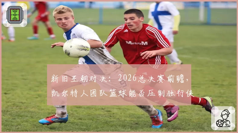 新旧王朝对决:2026总决赛前瞻,凯尔特人团队篮球能否压制独行侠双星?
