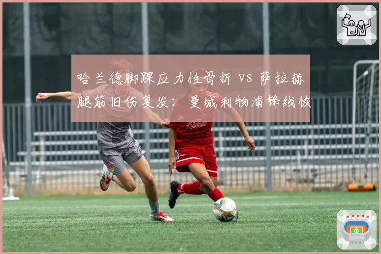 哈兰德脚踝应力性骨折 vs 萨拉赫腿筋旧伤复发：曼城利物浦锋线恢复周期大比拼