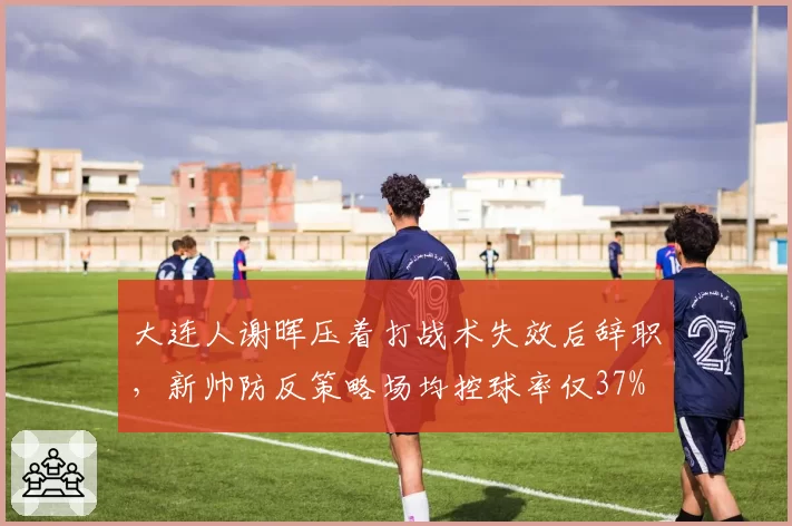 大连人谢晖压着打战术失效后辞职，新帅防反策略场均控球率仅37%