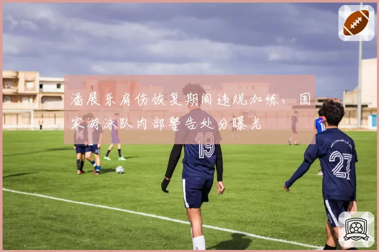 潘展乐肩伤恢复期间违规加练,国家游泳队内部警告处分曝光