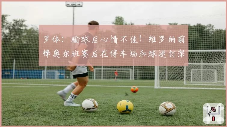 罗体：输球后心情不佳！维罗纳前锋奥尔班赛后在停车场和球迷打架