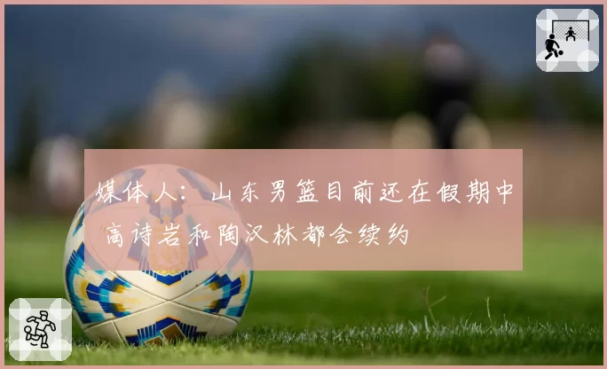 媒体人:山东男篮目前还在假期中 高诗岩和陶汉林都会续约