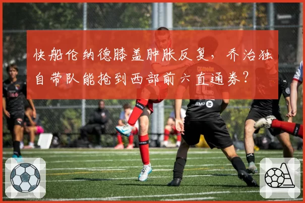 快船伦纳德膝盖肿胀反复,乔治独自带队能抢到西部前六直通券?